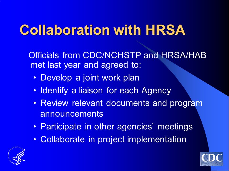 Collaboration with HRSA Officials from CDC/NCHSTP and HRSA/HAB met last year and agreed to: Develop a joint work plan Identify a liaison for each Agency Review relevant documents and program announcements Participate in other agencies’ meetings Collaborate in project implementation