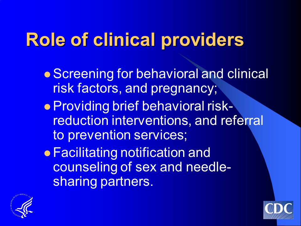 Role of clinical providers Screening for behavioral and clinical risk factors, and pregnancy; Providing brief behavioral risk- reduction interventions, and referral to prevention services; Facilitating notification and counseling of sex and needle- sharing partners.