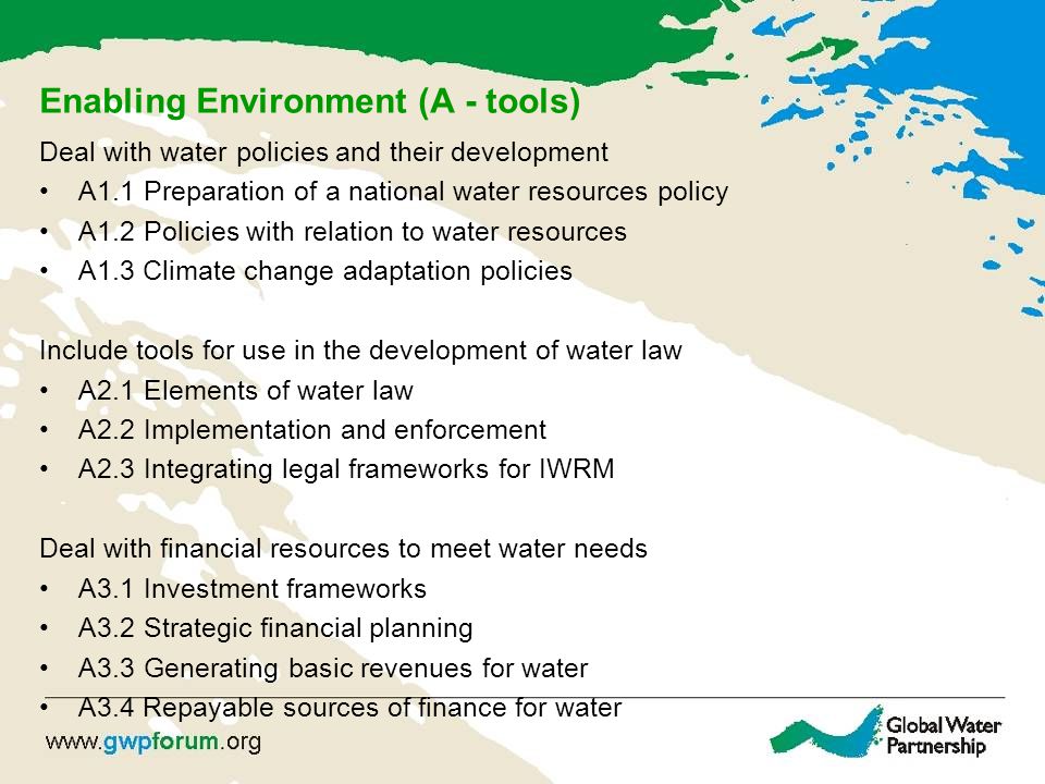 Enabling Environment (A - tools) Deal with water policies and their development A1.1Preparation of a national water resources policy A1.2Policies with relation to water resources A1.3 Climate change adaptation policies Include tools for use in the development of water law A2.1Elements of water law A2.2Implementation and enforcement A2.3Integrating legal frameworks for IWRM Deal with financial resources to meet water needs A3.1Investment frameworks A3.2Strategic financial planning A3.3Generating basic revenues for water A3.4 Repayable sources of finance for water
