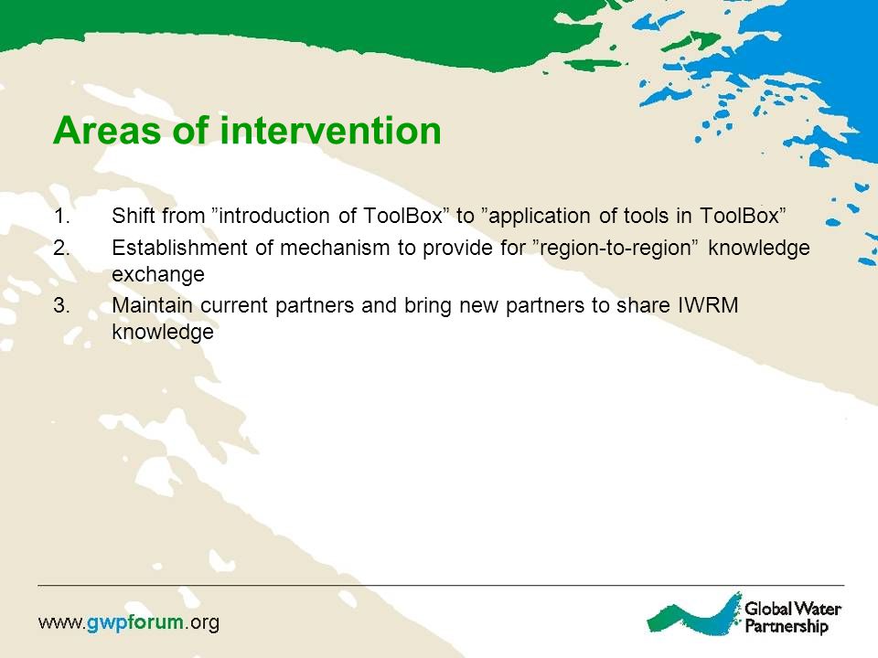 Areas of intervention 1.Shift from introduction of ToolBox to application of tools in ToolBox 2.Establishment of mechanism to provide for region-to-region knowledge exchange 3.Maintain current partners and bring new partners to share IWRM knowledge