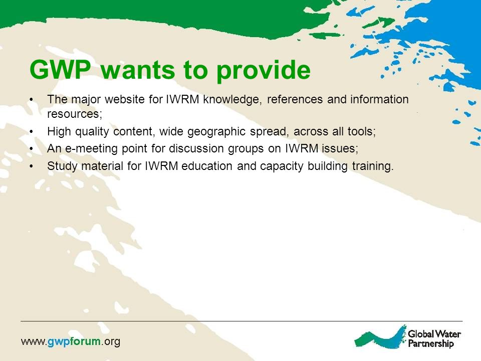 GWP wants to provide The major website for IWRM knowledge, references and information resources; High quality content, wide geographic spread, across all tools; An e-meeting point for discussion groups on IWRM issues; Study material for IWRM education and capacity building training.