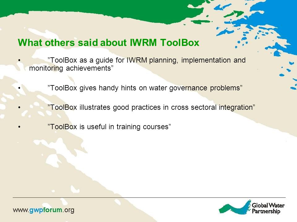 What others said about IWRM ToolBox ToolBox as a guide for IWRM planning, implementation and monitoring achievements ToolBox gives handy hints on water governance problems ToolBox illustrates good practices in cross sectoral integration ToolBox is useful in training courses