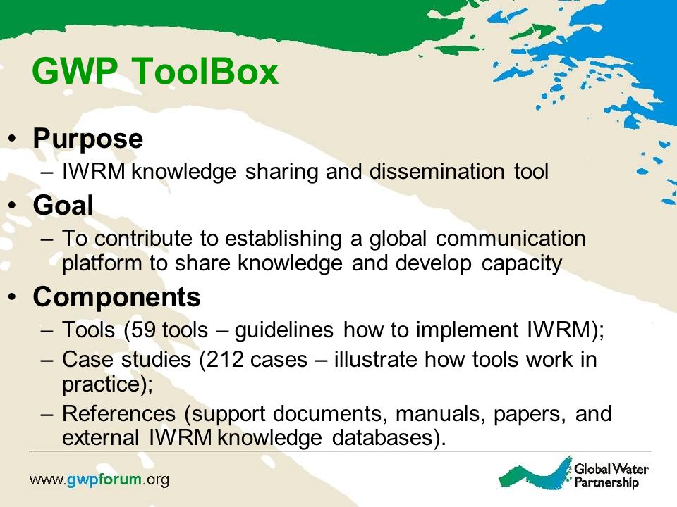 GWP ToolBox Purpose –IWRM knowledge sharing and dissemination tool Goal –To contribute to establishing a global communication platform to share knowledge and develop capacity Components –Tools (59 tools – guidelines how to implement IWRM); –Case studies (212 cases – illustrate how tools work in practice); –References (support documents, manuals, papers, and external IWRM knowledge databases).