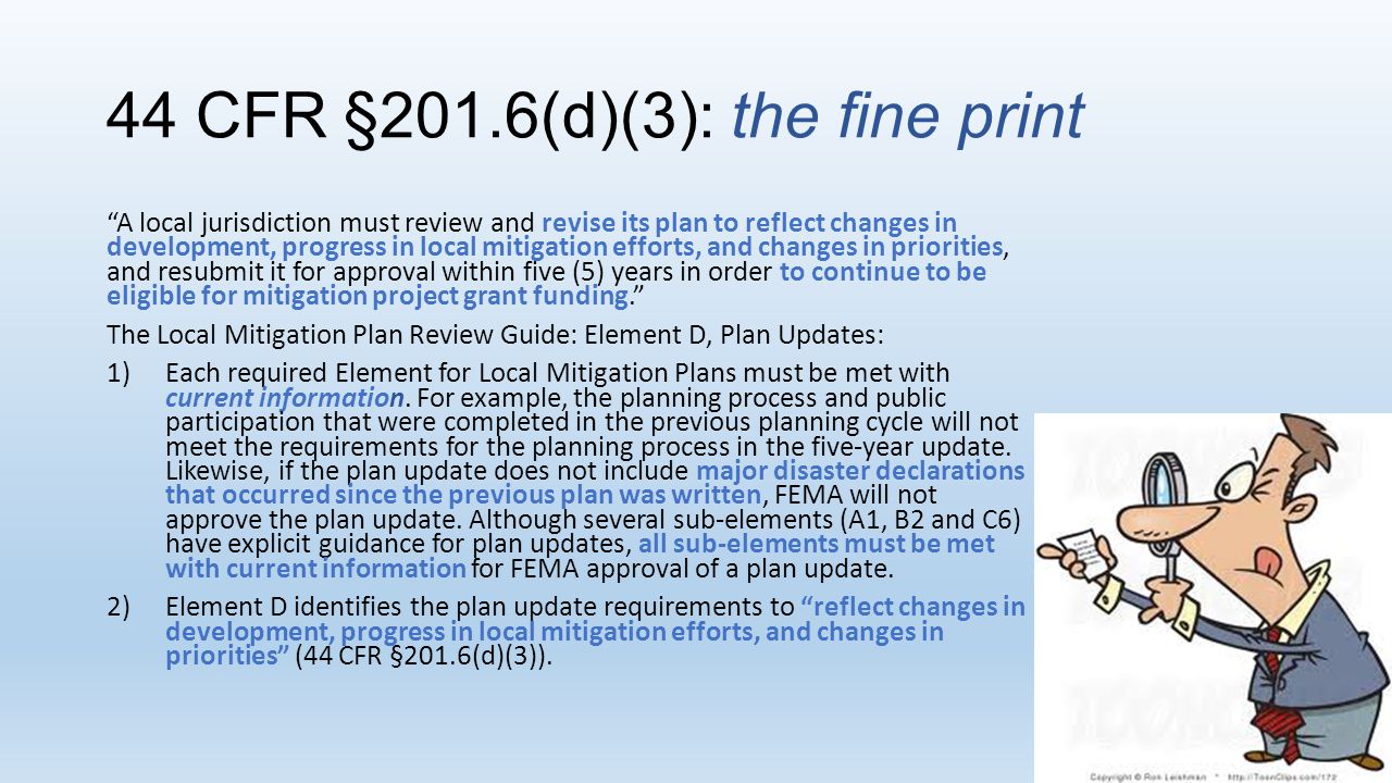 44 CFR §201.6(d)(3): the fine print A local jurisdiction must review and revise its plan to reflect changes in development, progress in local mitigation efforts, and changes in priorities, and resubmit it for approval within five (5) years in order to continue to be eligible for mitigation project grant funding. The Local Mitigation Plan Review Guide: Element D, Plan Updates: 1)Each required Element for Local Mitigation Plans must be met with current information.