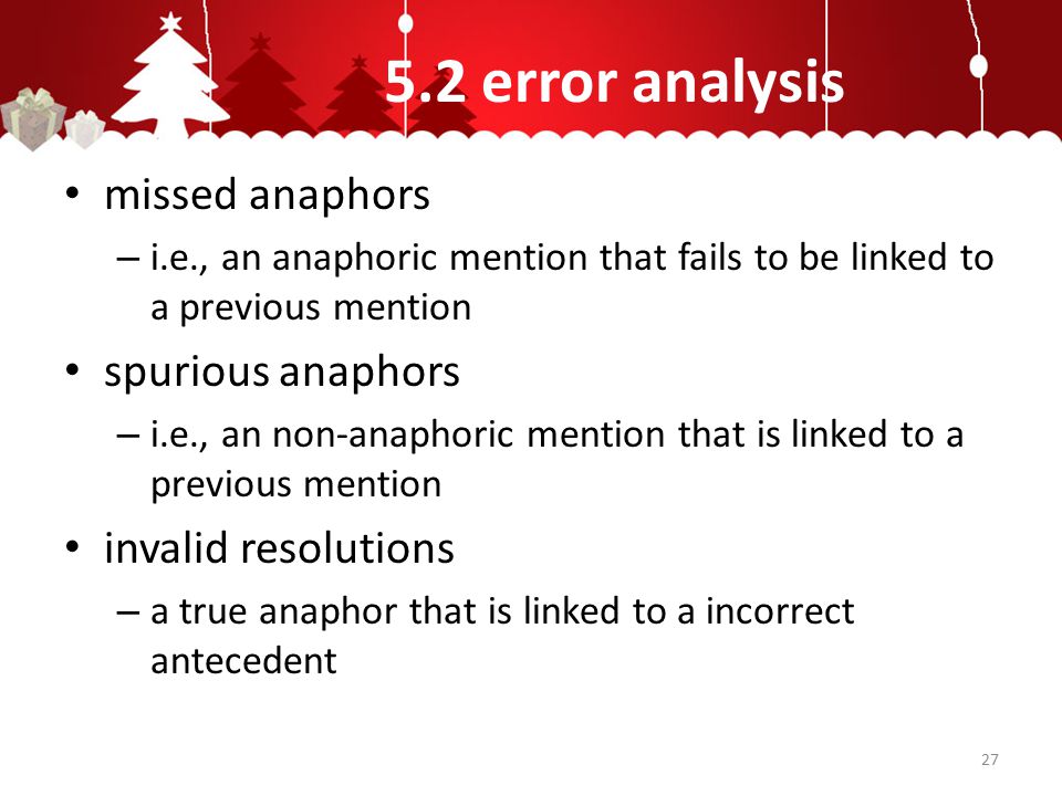 5.2 error analysis missed anaphors – i.e., an anaphoric mention that fails to be linked to a previous mention spurious anaphors – i.e., an non-anaphoric mention that is linked to a previous mention invalid resolutions – a true anaphor that is linked to a incorrect antecedent 27