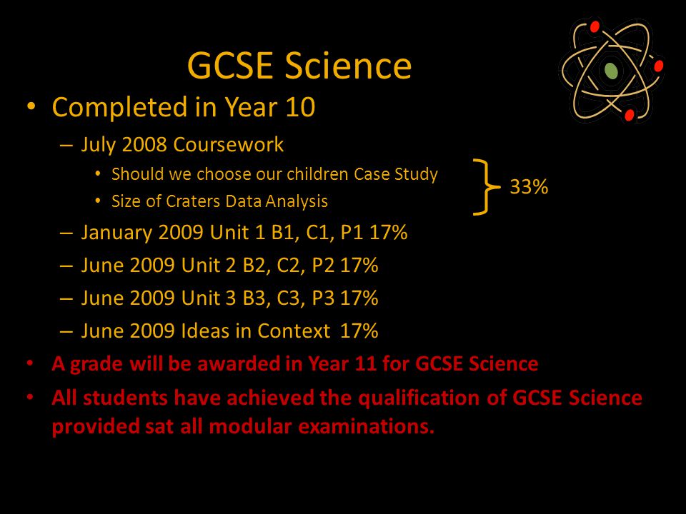 GCSE Science Completed in Year 10 – July 2008 Coursework Should we choose our children Case Study Size of Craters Data Analysis – January 2009 Unit 1 B1, C1, P1 17% – June 2009 Unit 2 B2, C2, P2 17% – June 2009 Unit 3 B3, C3, P3 17% – June 2009 Ideas in Context 17% A grade will be awarded in Year 11 for GCSE Science All students have achieved the qualification of GCSE Science provided sat all modular examinations.