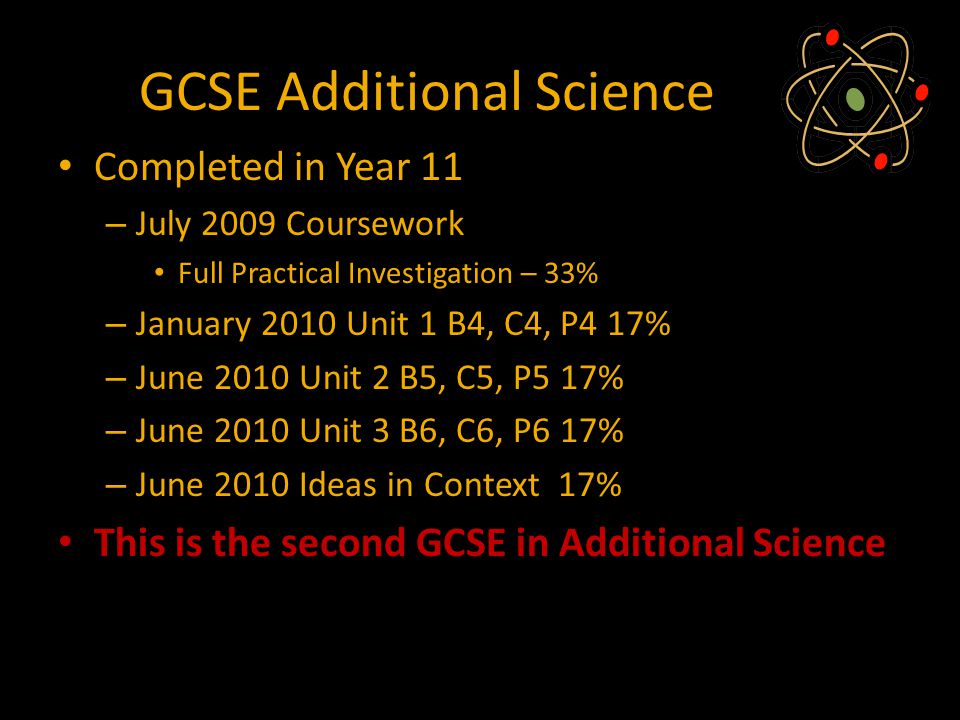 GCSE Additional Science Completed in Year 11 – July 2009 Coursework Full Practical Investigation – 33% – January 2010 Unit 1 B4, C4, P4 17% – June 2010 Unit 2 B5, C5, P5 17% – June 2010 Unit 3 B6, C6, P6 17% – June 2010 Ideas in Context 17% This is the second GCSE in Additional Science