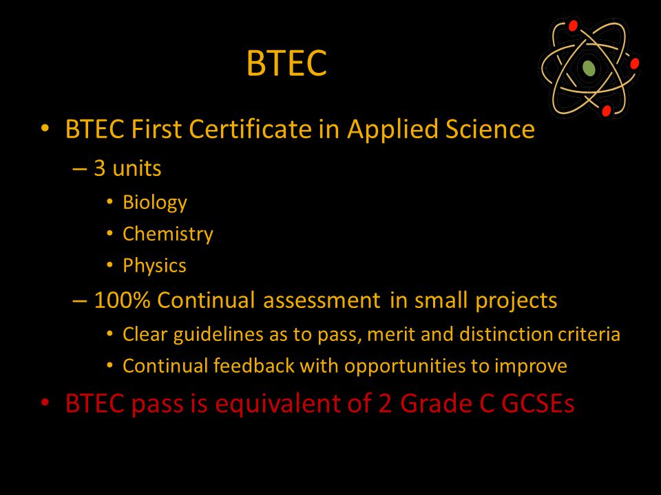 BTEC BTEC First Certificate in Applied Science – 3 units Biology Chemistry Physics – 100% Continual assessment in small projects Clear guidelines as to pass, merit and distinction criteria Continual feedback with opportunities to improve BTEC pass is equivalent of 2 Grade C GCSEs