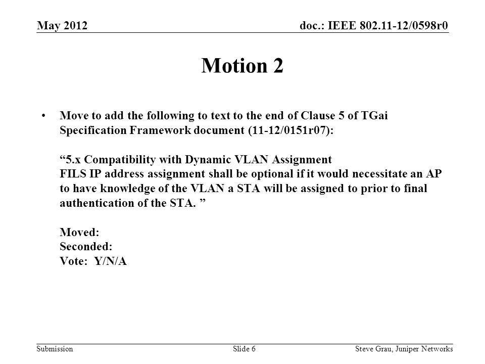 doc.: IEEE /0598r0 Submission Motion 2 Move to add the following to text to the end of Clause 5 of TGai Specification Framework document (11-12/0151r07): 5.x Compatibility with Dynamic VLAN Assignment FILS IP address assignment shall be optional if it would necessitate an AP to have knowledge of the VLAN a STA will be assigned to prior to final authentication of the STA.