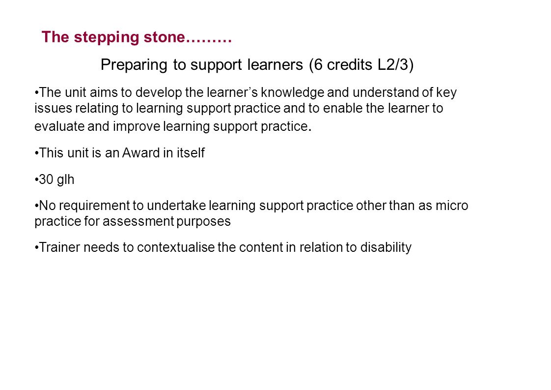 The stepping stone……… Preparing to support learners (6 credits L2/3) The unit aims to develop the learner’s knowledge and understand of key issues relating to learning support practice and to enable the learner to evaluate and improve learning support practice.