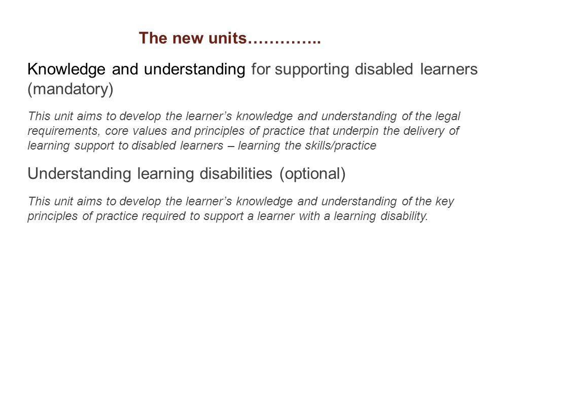 Knowledge and understanding for supporting disabled learners (mandatory) This unit aims to develop the learner’s knowledge and understanding of the legal requirements, core values and principles of practice that underpin the delivery of learning support to disabled learners – learning the skills/practice Understanding learning disabilities (optional) This unit aims to develop the learner’s knowledge and understanding of the key principles of practice required to support a learner with a learning disability.