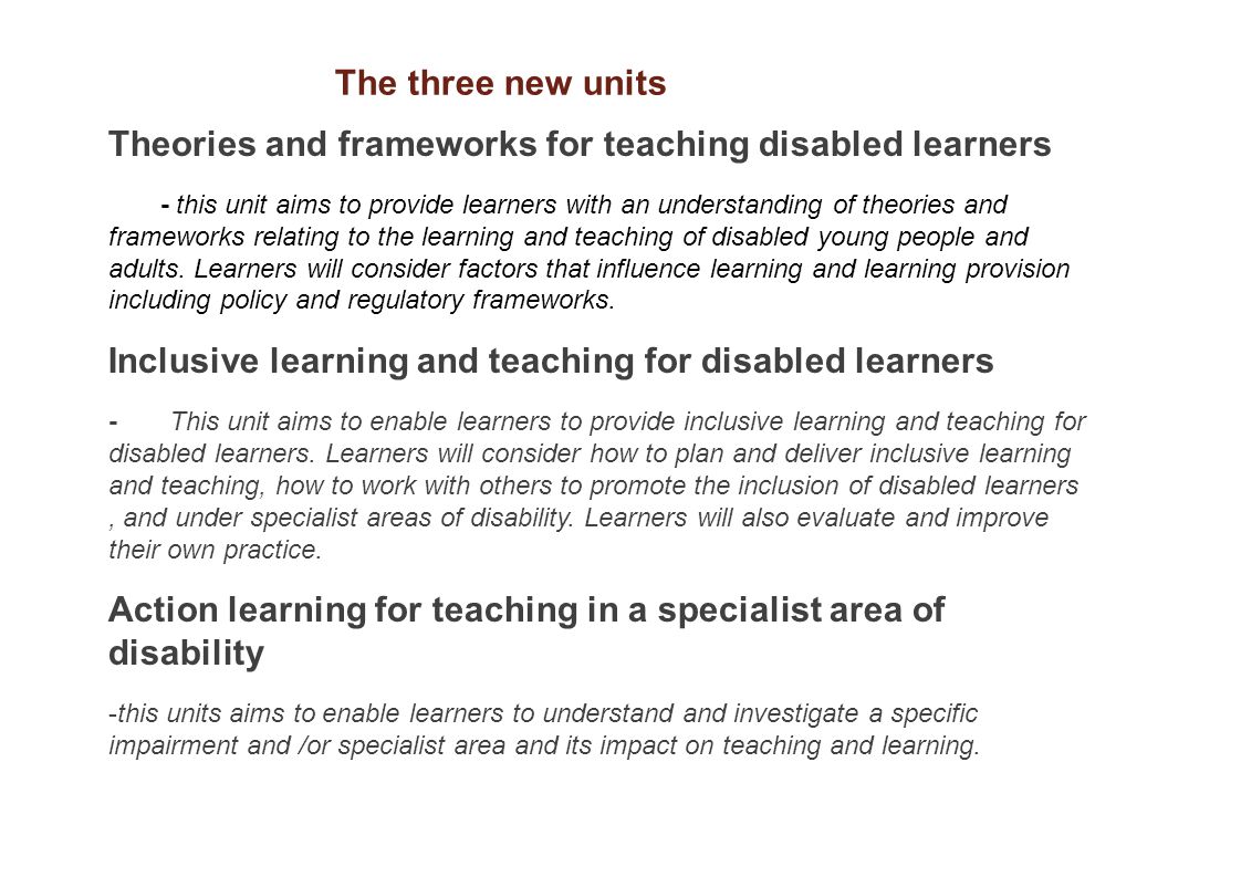 Theories and frameworks for teaching disabled learners - this unit aims to provide learners with an understanding of theories and frameworks relating to the learning and teaching of disabled young people and adults.