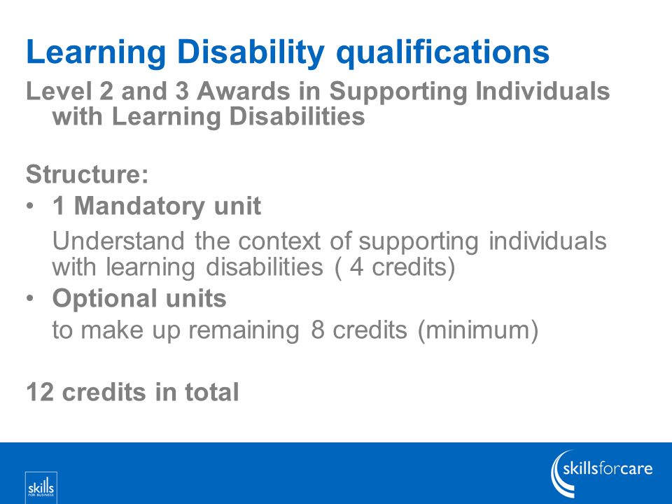 Learning Disability qualifications Level 2 and 3 Awards in Supporting Individuals with Learning Disabilities Structure: 1 Mandatory unit Understand the context of supporting individuals with learning disabilities ( 4 credits) Optional units to make up remaining 8 credits (minimum) 12 credits in total