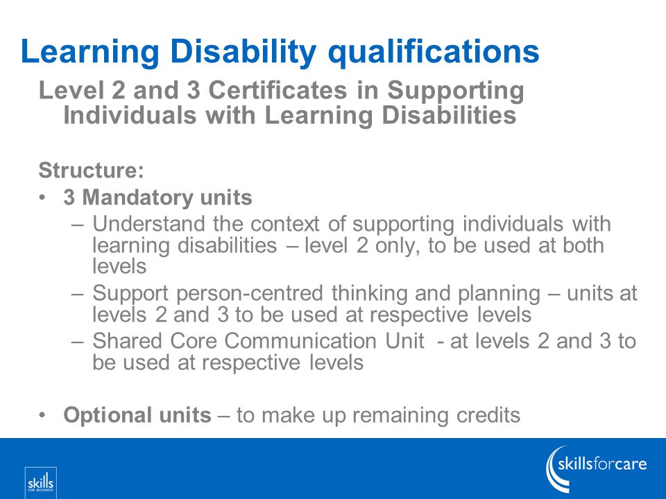 Learning Disability qualifications Level 2 and 3 Certificates in Supporting Individuals with Learning Disabilities Structure: 3 Mandatory units –Understand the context of supporting individuals with learning disabilities – level 2 only, to be used at both levels –Support person-centred thinking and planning – units at levels 2 and 3 to be used at respective levels –Shared Core Communication Unit - at levels 2 and 3 to be used at respective levels Optional units – to make up remaining credits