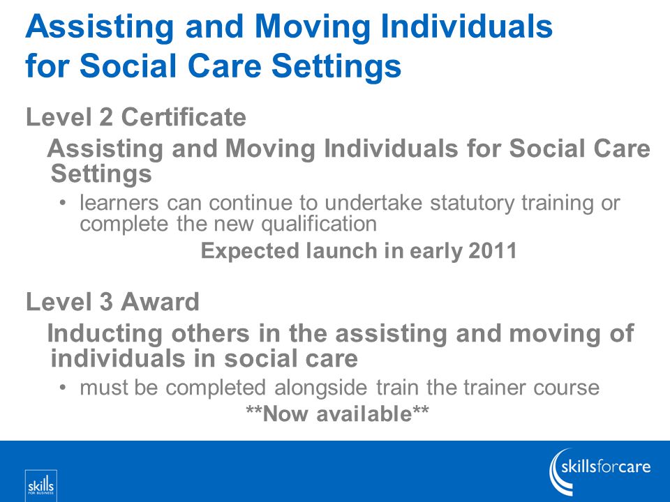 Assisting and Moving Individuals for Social Care Settings Level 2 Certificate Assisting and Moving Individuals for Social Care Settings learners can continue to undertake statutory training or complete the new qualification Expected launch in early 2011 Level 3 Award Inducting others in the assisting and moving of individuals in social care must be completed alongside train the trainer course **Now available**