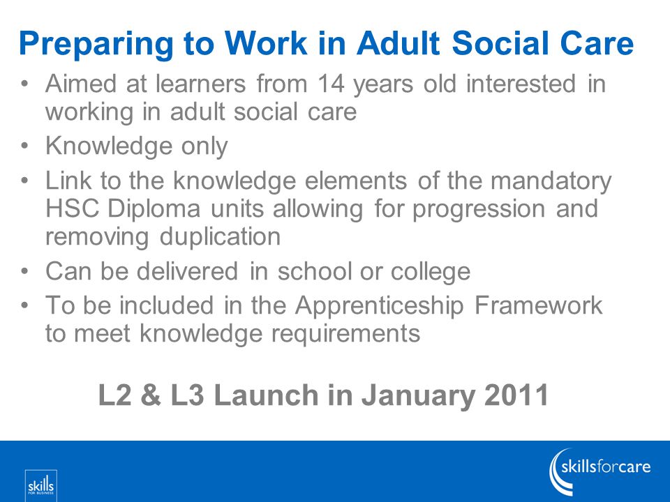 Preparing to Work in Adult Social Care Aimed at learners from 14 years old interested in working in adult social care Knowledge only Link to the knowledge elements of the mandatory HSC Diploma units allowing for progression and removing duplication Can be delivered in school or college To be included in the Apprenticeship Framework to meet knowledge requirements L2 & L3 Launch in January 2011