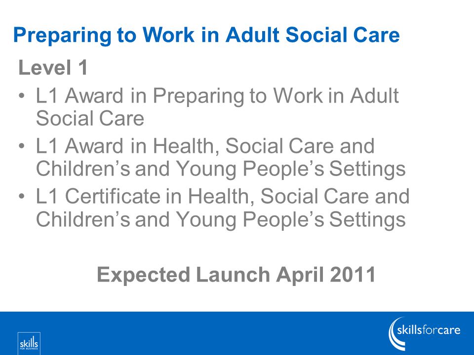 Preparing to Work in Adult Social Care Level 1 L1 Award in Preparing to Work in Adult Social Care L1 Award in Health, Social Care and Children’s and Young People’s Settings L1 Certificate in Health, Social Care and Children’s and Young People’s Settings Expected Launch April 2011