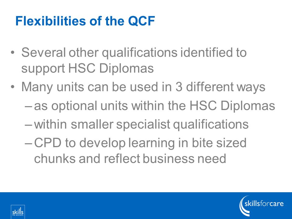 Flexibilities of the QCF Several other qualifications identified to support HSC Diplomas Many units can be used in 3 different ways –as optional units within the HSC Diplomas –within smaller specialist qualifications –CPD to develop learning in bite sized chunks and reflect business need