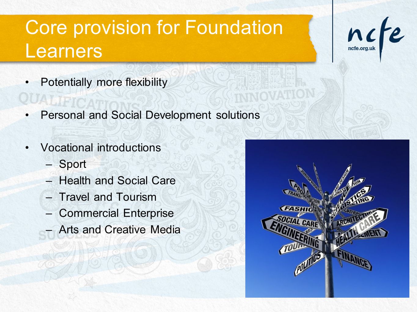 Core provision for Foundation Learners Potentially more flexibility Personal and Social Development solutions Vocational introductions –Sport –Health and Social Care –Travel and Tourism –Commercial Enterprise –Arts and Creative Media