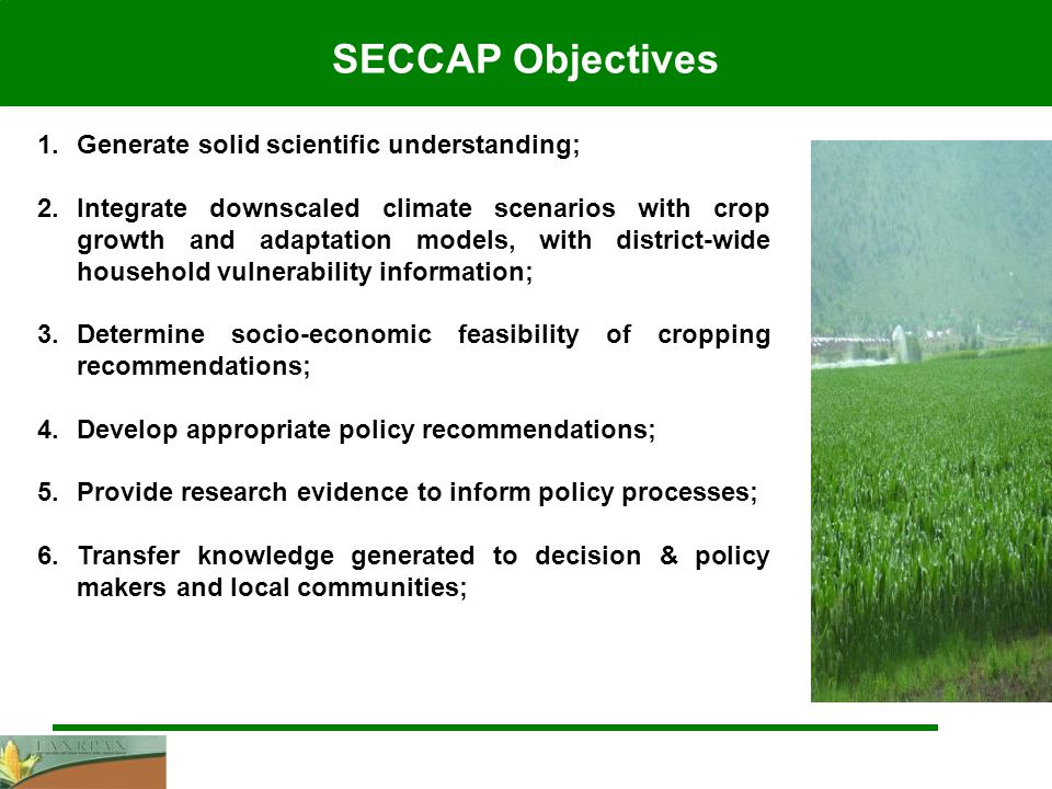 SECCAP Objectives 1.Generate solid scientific understanding; 2.Integrate downscaled climate scenarios with crop growth and adaptation models, with district-wide household vulnerability information; 3.Determine socio-economic feasibility of cropping recommendations; 4.Develop appropriate policy recommendations; 5.Provide research evidence to inform policy processes; 6.Transfer knowledge generated to decision & policy makers and local communities;