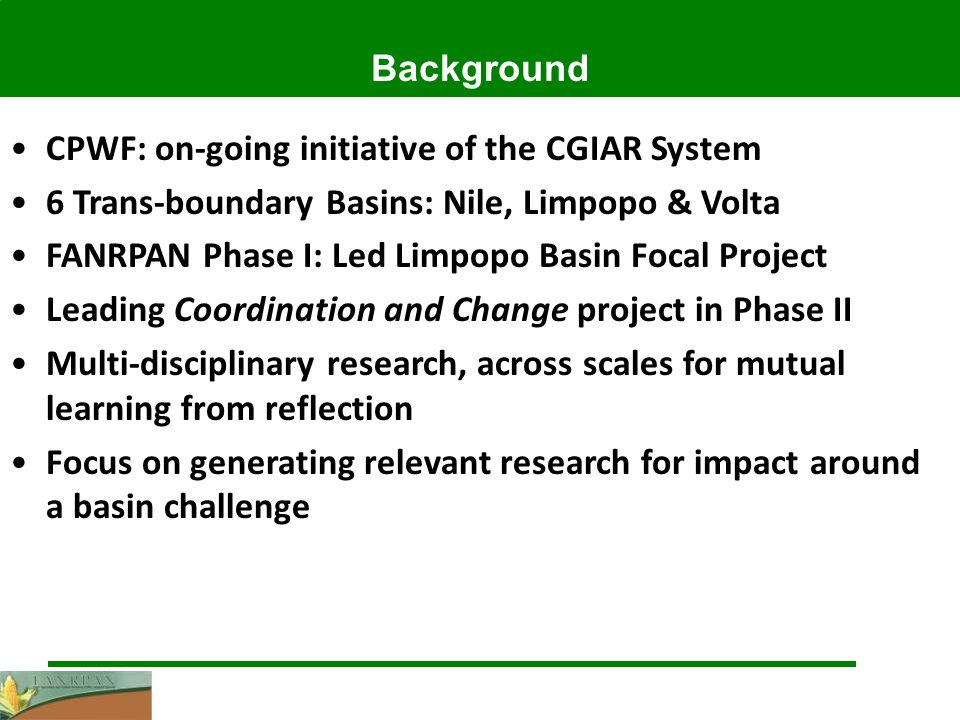 Background CPWF: on-going initiative of the CGIAR System 6 Trans-boundary Basins: Nile, Limpopo & Volta FANRPAN Phase I: Led Limpopo Basin Focal Project Leading Coordination and Change project in Phase II Multi-disciplinary research, across scales for mutual learning from reflection Focus on generating relevant research for impact around a basin challenge