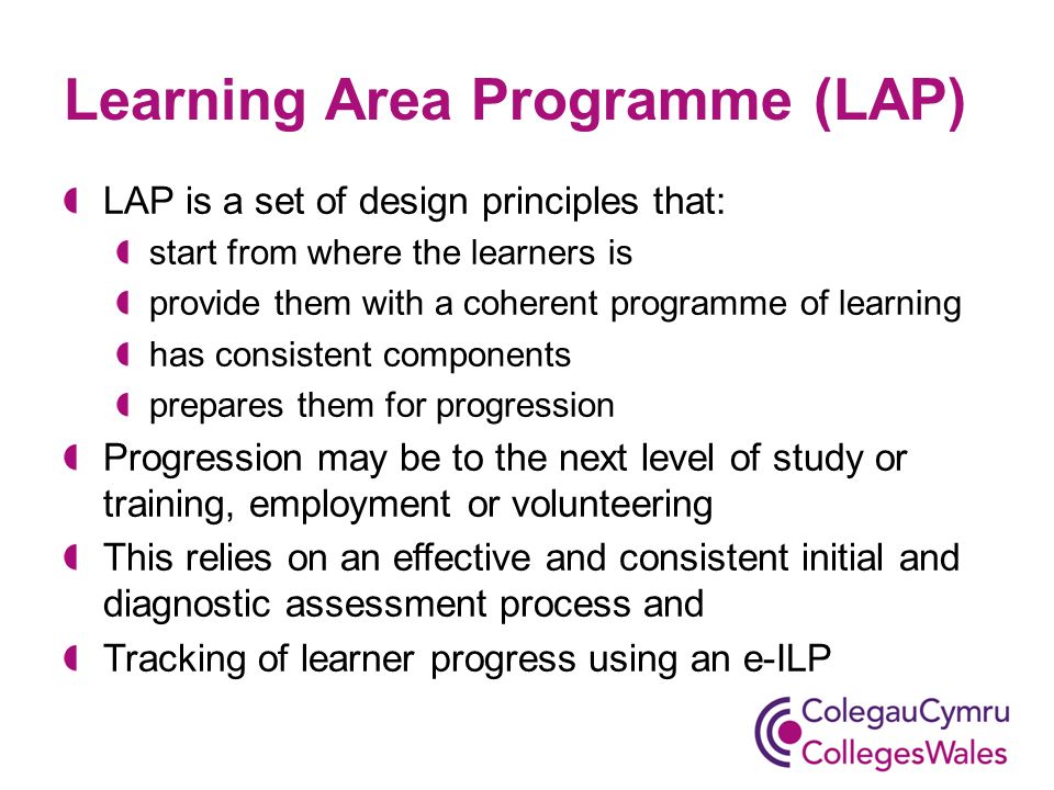 Learning Area Programme (LAP) LAP is a set of design principles that: start from where the learners is provide them with a coherent programme of learning has consistent components prepares them for progression Progression may be to the next level of study or training, employment or volunteering This relies on an effective and consistent initial and diagnostic assessment process and Tracking of learner progress using an e-ILP