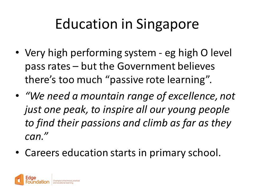 Education in Singapore Very high performing system - eg high O level pass rates – but the Government believes there’s too much passive rote learning .