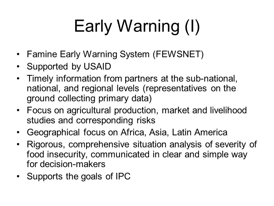 Early Warning (I) Famine Early Warning System (FEWSNET) Supported by USAID Timely information from partners at the sub-national, national, and regional levels (representatives on the ground collecting primary data) Focus on agricultural production, market and livelihood studies and corresponding risks Geographical focus on Africa, Asia, Latin America Rigorous, comprehensive situation analysis of severity of food insecurity, communicated in clear and simple way for decision-makers Supports the goals of IPC
