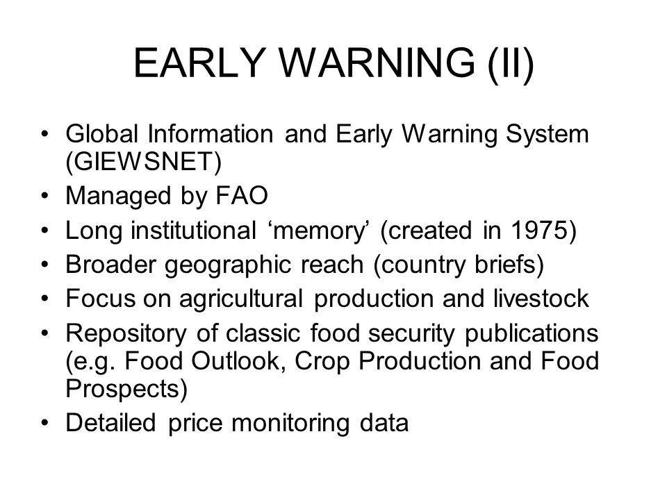 EARLY WARNING (II) Global Information and Early Warning System (GIEWSNET) Managed by FAO Long institutional ‘memory’ (created in 1975) Broader geographic reach (country briefs) Focus on agricultural production and livestock Repository of classic food security publications (e.g.