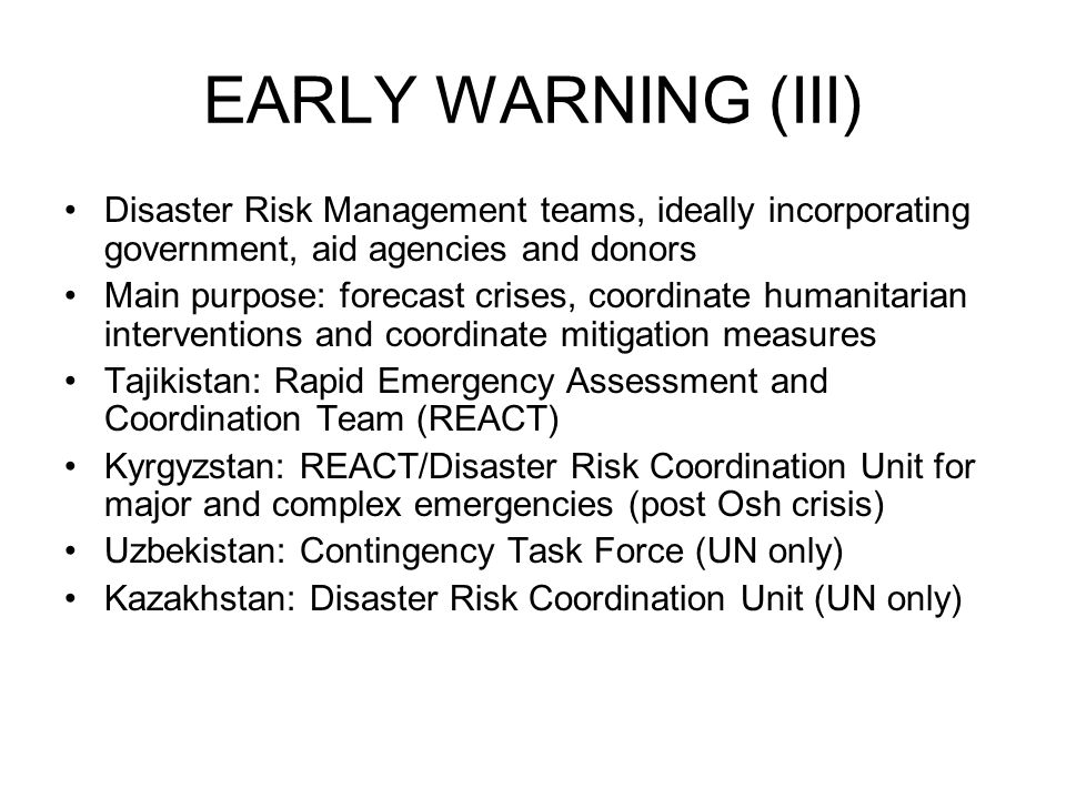 EARLY WARNING (III) Disaster Risk Management teams, ideally incorporating government, aid agencies and donors Main purpose: forecast crises, coordinate humanitarian interventions and coordinate mitigation measures Tajikistan: Rapid Emergency Assessment and Coordination Team (REACT) Kyrgyzstan: REACT/Disaster Risk Coordination Unit for major and complex emergencies (post Osh crisis) Uzbekistan: Contingency Task Force (UN only) Kazakhstan: Disaster Risk Coordination Unit (UN only)