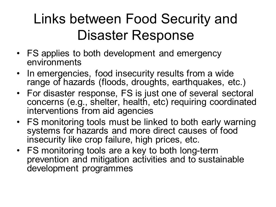 Links between Food Security and Disaster Response FS applies to both development and emergency environments In emergencies, food insecurity results from a wide range of hazards (floods, droughts, earthquakes, etc.) For disaster response, FS is just one of several sectoral concerns (e.g., shelter, health, etc) requiring coordinated interventions from aid agencies FS monitoring tools must be linked to both early warning systems for hazards and more direct causes of food insecurity like crop failure, high prices, etc.