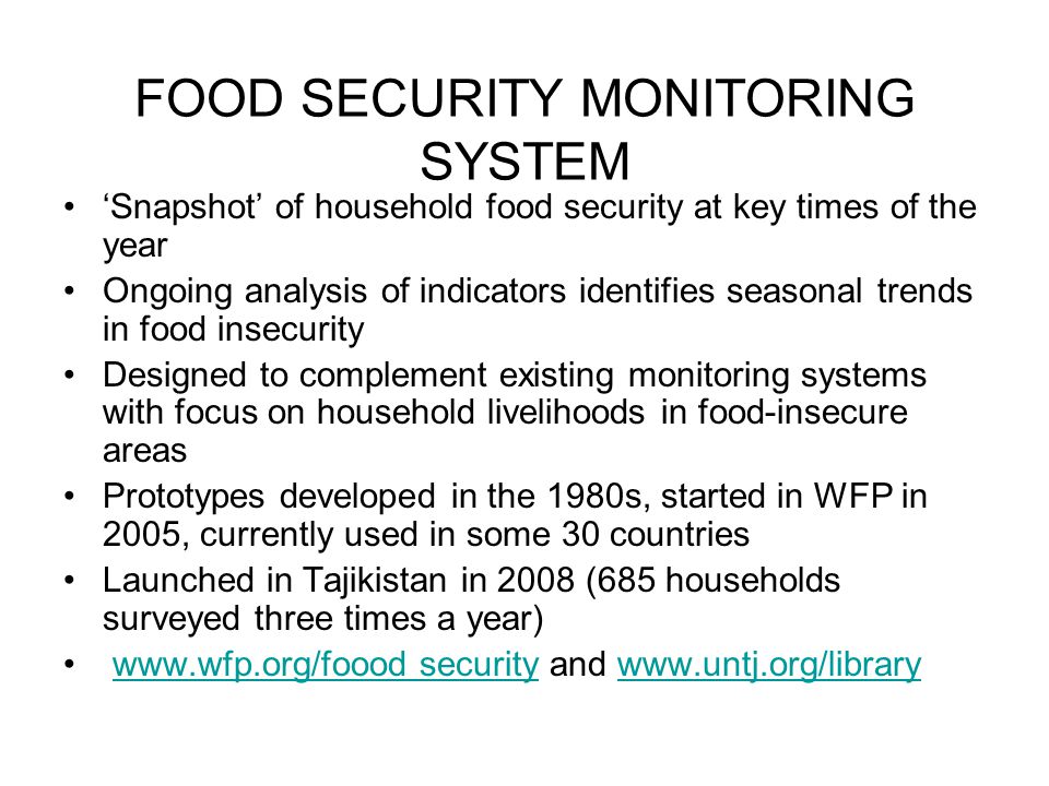 FOOD SECURITY MONITORING SYSTEM ‘Snapshot’ of household food security at key times of the year Ongoing analysis of indicators identifies seasonal trends in food insecurity Designed to complement existing monitoring systems with focus on household livelihoods in food-insecure areas Prototypes developed in the 1980s, started in WFP in 2005, currently used in some 30 countries Launched in Tajikistan in 2008 (685 households surveyed three times a year)   security and   securitywww.untj.org/library