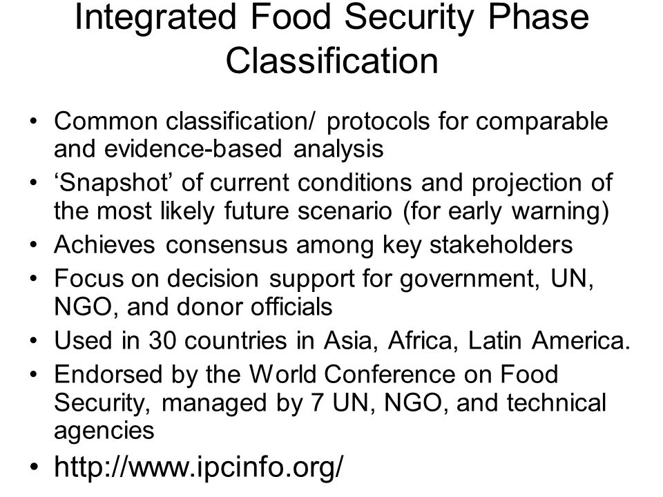 Integrated Food Security Phase Classification Common classification/ protocols for comparable and evidence-based analysis ‘Snapshot’ of current conditions and projection of the most likely future scenario (for early warning) Achieves consensus among key stakeholders Focus on decision support for government, UN, NGO, and donor officials Used in 30 countries in Asia, Africa, Latin America.