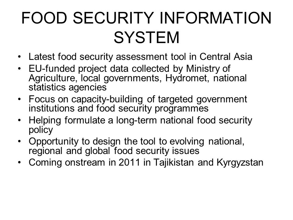 FOOD SECURITY INFORMATION SYSTEM Latest food security assessment tool in Central Asia EU-funded project data collected by Ministry of Agriculture, local governments, Hydromet, national statistics agencies Focus on capacity-building of targeted government institutions and food security programmes Helping formulate a long-term national food security policy Opportunity to design the tool to evolving national, regional and global food security issues Coming onstream in 2011 in Tajikistan and Kyrgyzstan