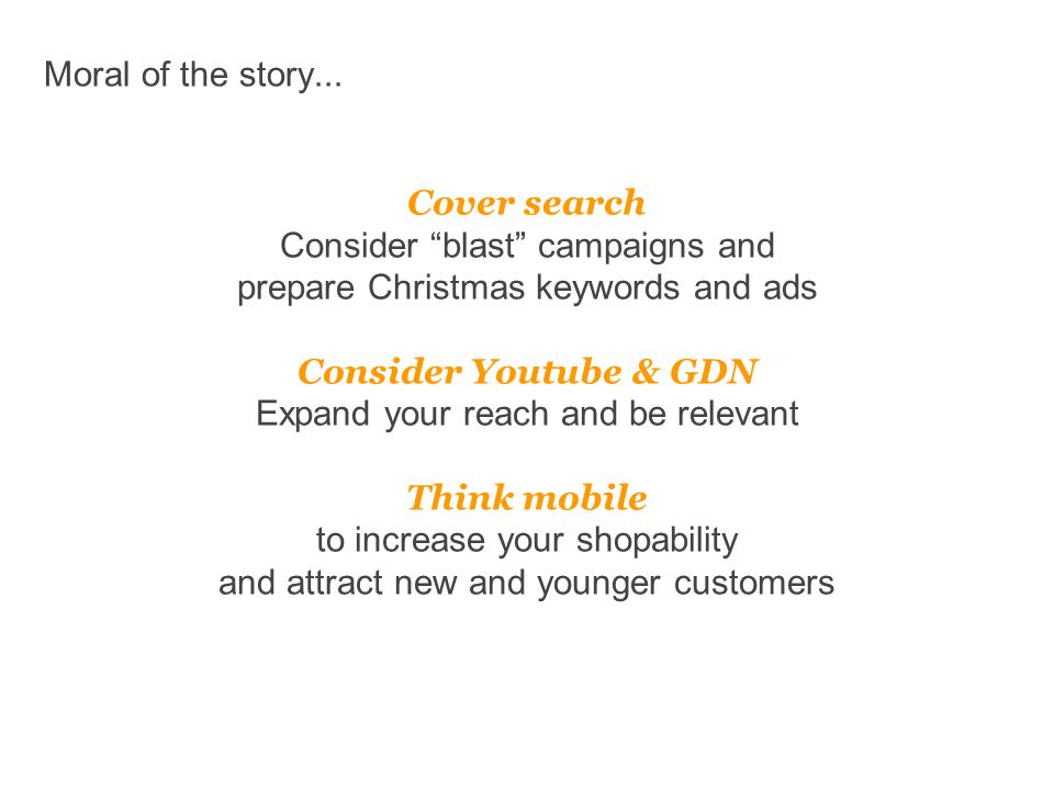 Cover search Consider blast campaigns and prepare Christmas keywords and ads Consider Youtube & GDN Expand your reach and be relevant Think mobile to increase your shopability and attract new and younger customers Moral of the story...
