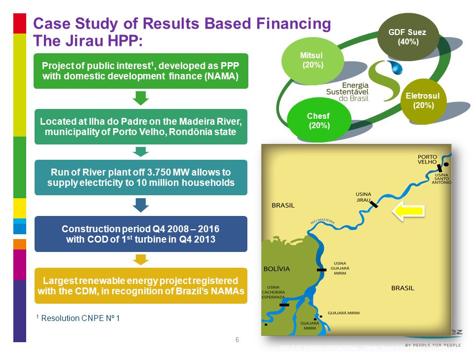6 Case Study of Results Based Financing The Jirau HPP: Project of public interest 1, developed as PPP with domestic development finance (NAMA) Located at Ilha do Padre on the Madeira River, municipality of Porto Velho, Rondônia state Run of River plant off MW allows to supply electricity to 10 million households Construction period Q – 2016 with COD of 1 st turbine in Q Largest renewable energy project registered with the CDM, in recognition of Brazil’s NAMAs 6 Mitsui (20%) Eletrosul (20%) Chesf (20%) 1 Resolution CNPE Nº 1 GDF SUEZ ENERGY INTERNATIONAL – Climate Change & Investment – 15/11/2013 GDF Suez (40%)