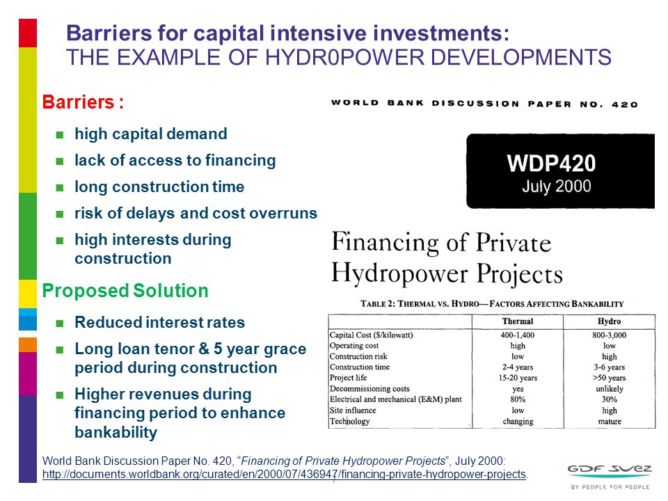 7 Barriers for capital intensive investments: THE EXAMPLE OF HYDR0POWER DEVELOPMENTS Barriers : high capital demand lack of access to financing long construction time risk of delays and cost overruns high interests during construction Proposed Solution Reduced interest rates Long loan tenor & 5 year grace period during construction Higher revenues during financing period to enhance bankability World Bank Discussion Paper No.