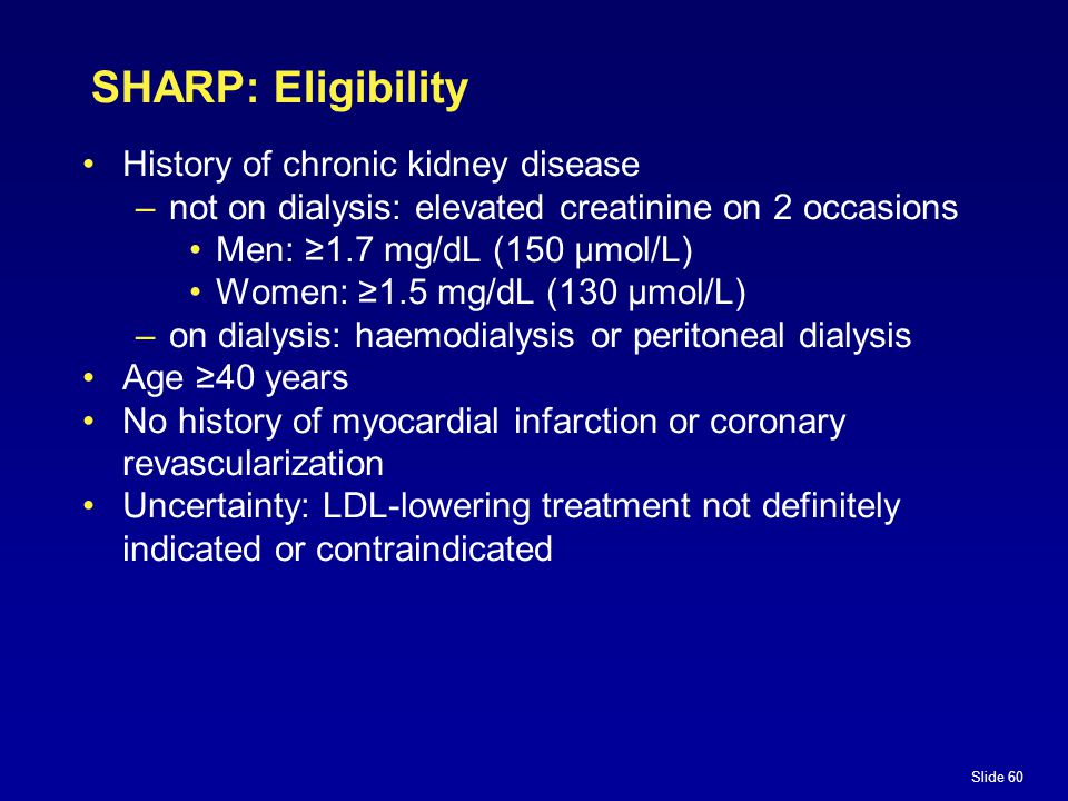 Slide 60 SHARP: Eligibility History of chronic kidney disease –not on dialysis: elevated creatinine on 2 occasions Men: ≥1.7 mg/dL (150 µmol/L) Women: ≥1.5 mg/dL (130 µmol/L) –on dialysis: haemodialysis or peritoneal dialysis Age ≥40 years No history of myocardial infarction or coronary revascularization Uncertainty: LDL-lowering treatment not definitely indicated or contraindicated