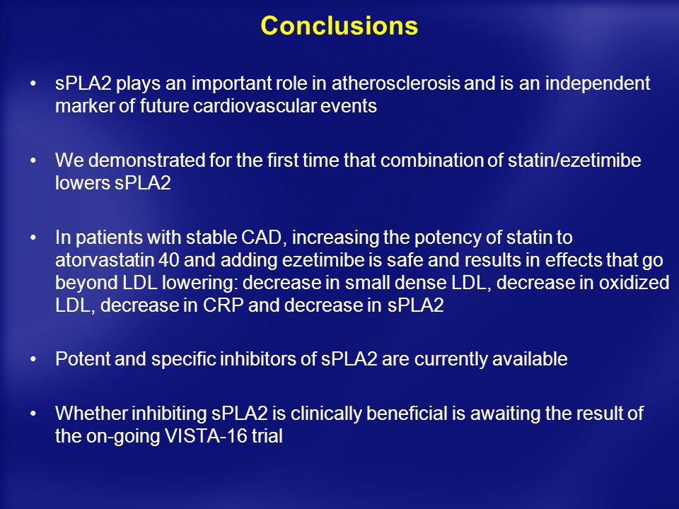 Conclusions sPLA2 plays an important role in atherosclerosis and is an independent marker of future cardiovascular events We demonstrated for the first time that combination of statin/ezetimibe lowers sPLA2 In patients with stable CAD, increasing the potency of statin to atorvastatin 40 and adding ezetimibe is safe and results in effects that go beyond LDL lowering: decrease in small dense LDL, decrease in oxidized LDL, decrease in CRP and decrease in sPLA2 Potent and specific inhibitors of sPLA2 are currently available Whether inhibiting sPLA2 is clinically beneficial is awaiting the result of the on-going VISTA-16 trial