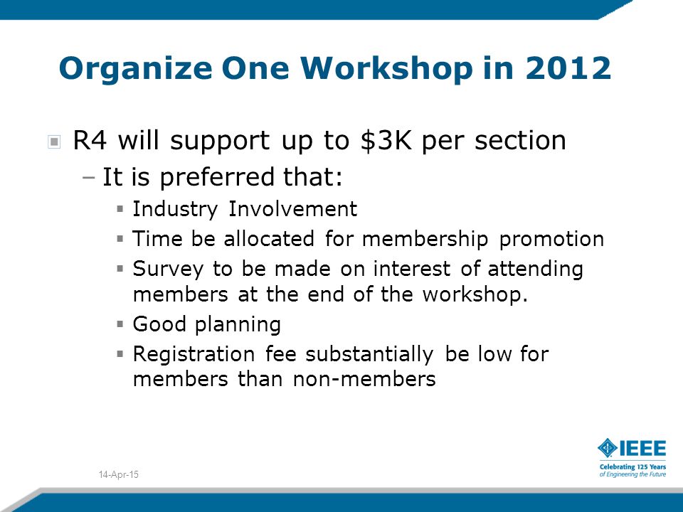 Organize One Workshop in 2012 R4 will support up to $3K per section –It is preferred that:  Industry Involvement  Time be allocated for membership promotion  Survey to be made on interest of attending members at the end of the workshop.