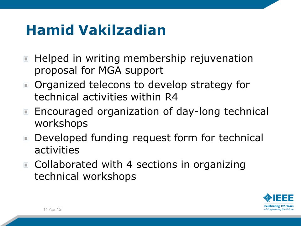 Hamid Vakilzadian Helped in writing membership rejuvenation proposal for MGA support Organized telecons to develop strategy for technical activities within R4 Encouraged organization of day-long technical workshops Developed funding request form for technical activities Collaborated with 4 sections in organizing technical workshops 14-Apr-15