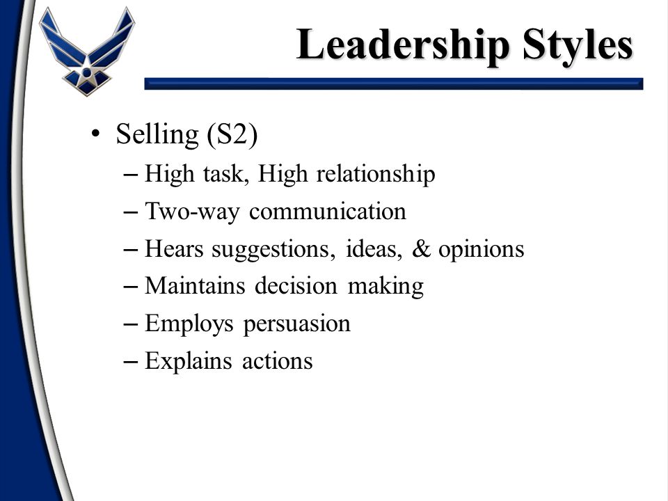 Selling (S2) – High task, High relationship – Two-way communication – Hears suggestions, ideas, & opinions – Maintains decision making – Employs persuasion – Explains actions Leadership Styles