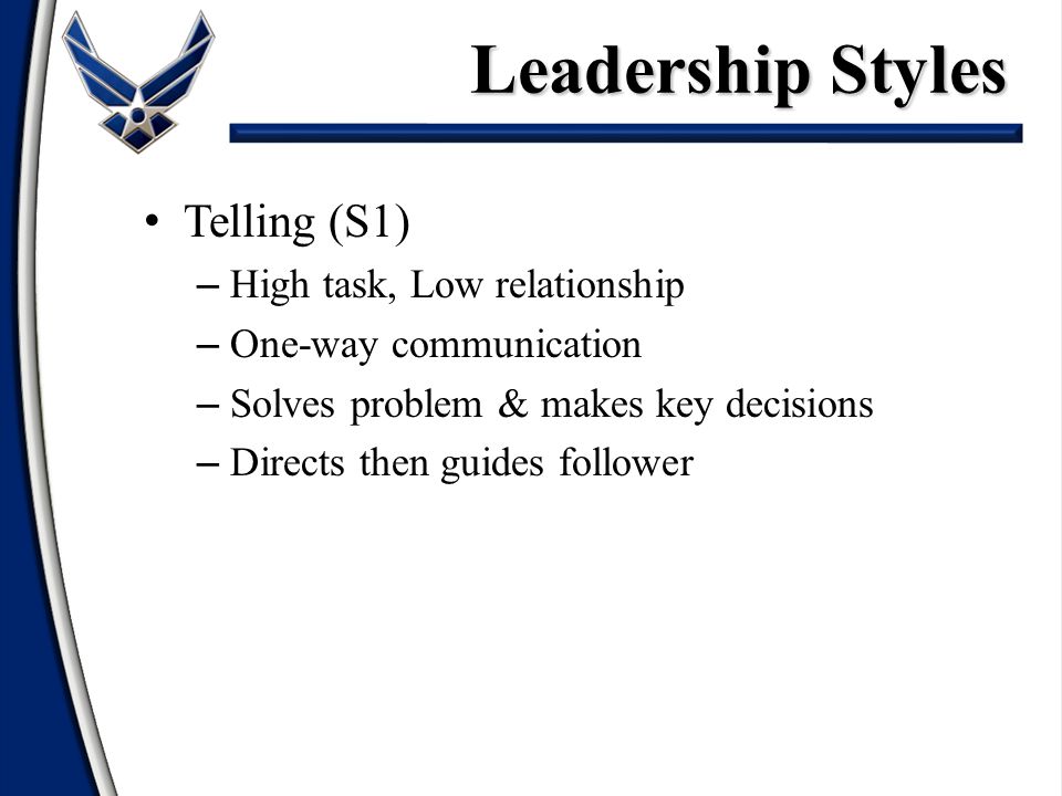 Telling (S1) – High task, Low relationship – One-way communication – Solves problem & makes key decisions – Directs then guides follower Leadership Styles