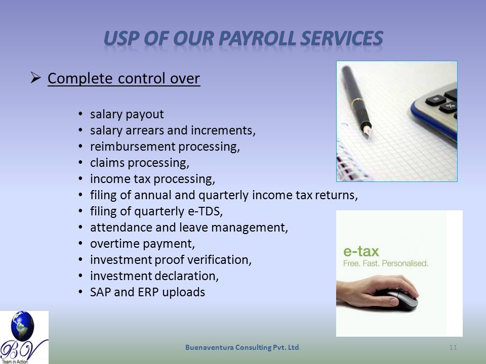  Complete control over salary payout salary arrears and increments, reimbursement processing, claims processing, income tax processing, filing of annual and quarterly income tax returns, filing of quarterly e-TDS, attendance and leave management, overtime payment, investment proof verification, investment declaration, SAP and ERP uploads Buenaventura Consulting Pvt.