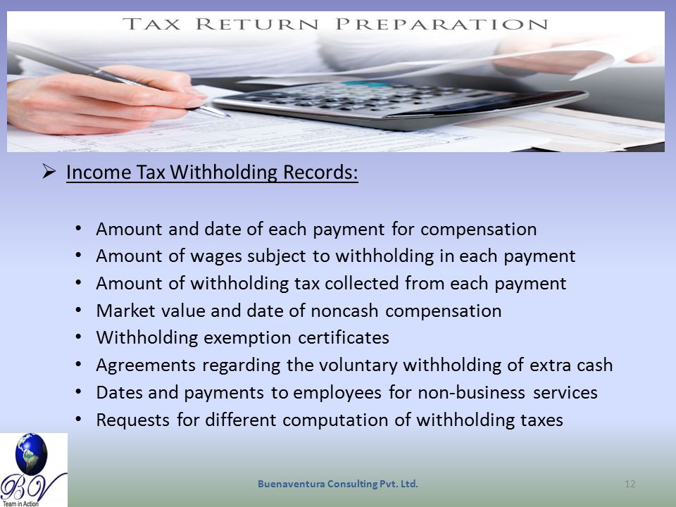  Income Tax Withholding Records: Amount and date of each payment for compensation Amount of wages subject to withholding in each payment Amount of withholding tax collected from each payment Market value and date of noncash compensation Withholding exemption certificates Agreements regarding the voluntary withholding of extra cash Dates and payments to employees for non-business services Requests for different computation of withholding taxes Buenaventura Consulting Pvt.