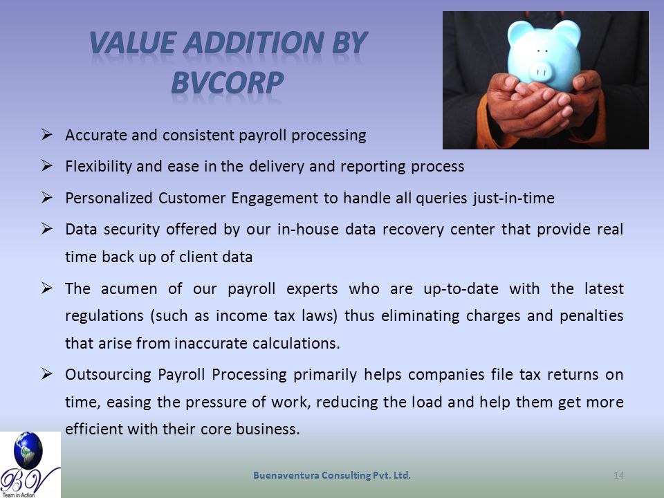  Accurate and consistent payroll processing  Flexibility and ease in the delivery and reporting process  Personalized Customer Engagement to handle all queries just-in-time  Data security offered by our in-house data recovery center that provide real time back up of client data  The acumen of our payroll experts who are up-to-date with the latest regulations (such as income tax laws) thus eliminating charges and penalties that arise from inaccurate calculations.