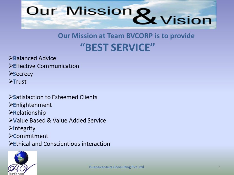 Our Mission at Team BVCORP is to provide BEST SERVICE  Balanced Advice  Effective Communication  Secrecy  Trust  Satisfaction to Esteemed Clients  Enlightenment  Relationship  Value Based & Value Added Service  Integrity  Commitment  Ethical and Conscientious interaction 2Buenaventura Consulting Pvt.