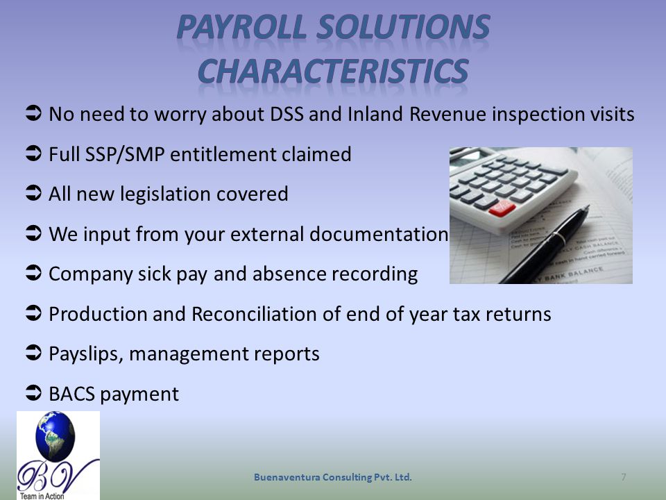  No need to worry about DSS and Inland Revenue inspection visits  Full SSP/SMP entitlement claimed  All new legislation covered  We input from your external documentation  Company sick pay and absence recording  Production and Reconciliation of end of year tax returns  Payslips, management reports  BACS payment Buenaventura Consulting Pvt.