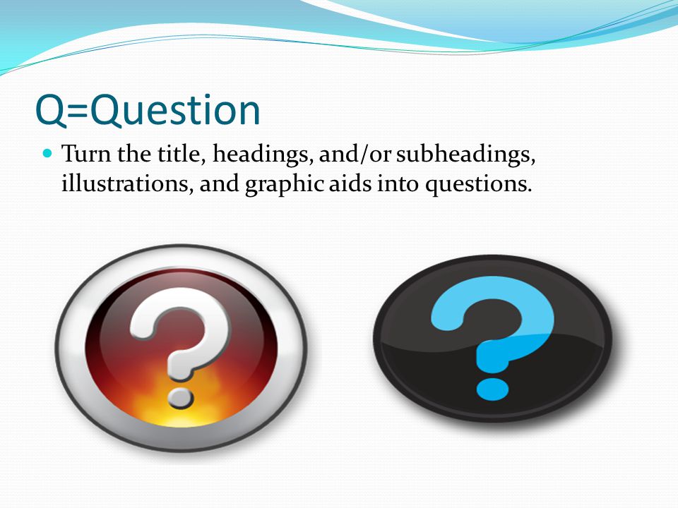 Q=Question Turn the title, headings, and/or subheadings, illustrations, and graphic aids into questions.