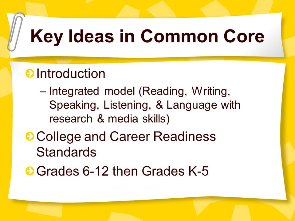 Key Ideas in Common Core Introduction –Integrated model (Reading, Writing, Speaking, Listening, & Language with research & media skills) College and Career Readiness Standards Grades 6-12 then Grades K-5